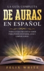 La Guia Completa de Auras en Espanol : Todo lo que Necesitas Saber para Poder Entender, Leer y Limpiar Auras - Book