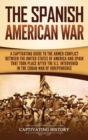 The Spanish-American War : A Captivating Guide to the Armed Conflict Between the United States of America and Spain That Took Place after the U.S. Intervened in the Cuban War of Independence - Book