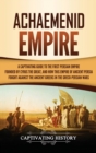 Achaemenid Empire : A Captivating Guide to the First Persian Empire Founded by Cyrus the Great, and How This Empire of Ancient Persia Fought Against the Ancient Greeks in the Greco- Persian Wars - Book