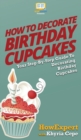 How to Decorate Birthday Cupcakes : Your Step By Step Guide To Decorating Birthday Cupcakes - Book