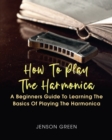 How To Play The Harmonica : A Beginners Guide To Learning The Basics Of Playing The Harmonica - Book