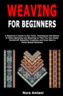 Weaving for Beginners : A Beginner's Guide to the Tools, Techniques and Basics of Home Spinning and Weaving so That You Can Easily Handcraft Beautiful Creations and Even Start a Home-Based Business - Book