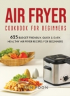 Air Fryer Cookbook for Beginners : 625 Budget Friendly, Quick & Easy, Healthy Air Fryer Recipes for Beginners - Book