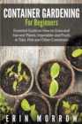 Container Gardening For Beginners : Essential Guide on How to Grow and Harvest Plants, Vegetables and Fruits in Tubs, Pots and Other Containers - Book