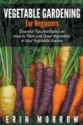 Vegetable Gardening For Beginners : Essential Tips and Basics on How to Plant and Grow Vegetable in Your Vegetable Garden - Book