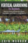 Vertical Gardening for Beginners : How to Grow and Harvest Plants, Vegetables and Fruits in Small Spaces - Book