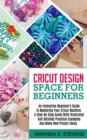Cricut Design Space for Beginners : An Innovative Beginner's Guide To Mastering Your Cricut Machine. A Step-By-Step Guide With Illustrated And Detailed Practical Examples And Many New Project Ideas. - Book