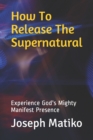 How To Release The Supernatural : Experience Gods Mighty Manifest Presence - Book
