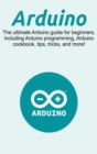 Arduino : The ultimate Arduino guide for beginners, including Arduino programming, Arduino cookbook, tips, tricks, and more! - Book