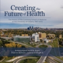 Creating the Future of Health : The History of the Cumming School of Medicine at the University of Calgary, 1967-2012 - Book