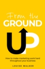 From the Ground Up : How to make marketing work hard throughout your business - Book
