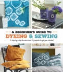 A Beginner's Guide to Dyeing and Sewing : 12 Step-by-Step Lessons and 21 Projects to Get You Started - Book