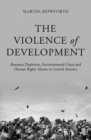 The Violence of Development : Resource Depletion, Environmental Crises and Human Rights Abuses in Central America - eBook