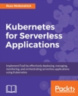 Kubernetes for Serverless Applications : Implement FaaS by effectively deploying, managing, monitoring, and orchestrating serverless applications using Kubernetes - Book