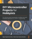 DIY Microcontroller Projects for Hobbyists : The ultimate project-based guide to building real-world embedded applications in C and C++ programming - Book