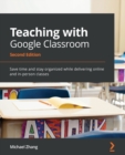 Teaching with Google Classroom : Save time and stay organized while delivering online and in-person classes - Book