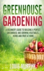 Greenhouse Gardening : A Beginner's Guide to Building a Perfect Greenhouse and Growing Vegetables, Herbs and Fruit at Home - Book