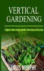 Vertical Gardening : A Beginner's Guide to Growing Vegetables, Flowers, Herbs and Fruit at Home - Book
