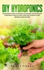 DIY Hydroponics : The Beginner's Guide to Building a Sustainable and Inexpensive Hydroponic System At Home. Learn How to Quickly Start Growing Plants in Water - Book