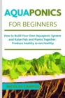 Aquaponics for Beginners : How to Build Your Own Aquaponic System and Raise Fish and Plants Together. Produce healthy to eat healthy - Book