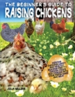 The Beginner's Guide to Raising Chickens : Keeping Chickens Happy and Healthy, Building Pretty Chicken Coops And Cooking With Your Fresh Eggs And Meat. - Book