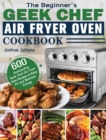 The Beginner's Geek Chef Air Fryer Oven Cookbook : 600 Outstanding Geek Chef Air Fryer Oven Recipes to Keep Fit and Maintain Energy - Book
