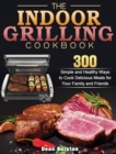 The Indoor Grilling Cookbook : 300 Simple and Healthy Ways to Cook Delicious Meals for Your Family and Friends - Book