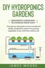 DIY Hydroponics Gardens : The Step-by-Step Guide on How to Build and Design Inexpensive Systems for Growing Vegetables, Fruits, and Herbs without Soil. Beginner's Gardening Techniques Made Easy! - Book