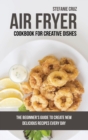Air Fryer Cookbook for Creative Dishes : The Beginner's Guide to Create New Delicious Recipes Every Day - Book