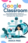 Google Classroom : The Complete Guide for Teachers on How to Effectively Setup Your Virtual Classroom and Improve Your Online Lessons - Book