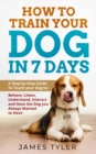 How to Train Your Dog in 7 Days : A Step-by-Step Guide to Teach your Dog to: Behave, Listen, Understand, Interact, and Have the Dog You've Always Wanted to Have - Book