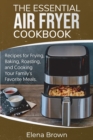 The Essential Air Fryer Cookbook : Recipes for Frying, Baking, Roasting, and Cooking Your Family's Favorite Meals - Book