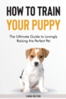 How to Train Your Puppy : The Ultimate Guide to Lovingly Raising the Perfect Pet - Book