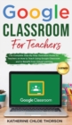 Google Classroom for Teachers : The Complete Step-By-Step Illustrated Guide for Teachers on How to Teach Using Google Classroom and to Benefit From Virtual Learning - Book