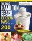 The Basic Hamilton Beach Ice Cream Maker Cookbook : 200 Effortless, Delicious and Quick-to-Make Recipes to Enjoy Homemade Ice Creams without Gong Out in Hot Days - Book