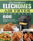 The Beginner's Elechomes Air Fryer Cookbook : 600 Mouth-watering, Healthy Affordable Tasty Recipes That Will Make Your Life Easier - Book