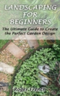 Landscaping For Beginners : The Ultimate Guide to Create the Perfect Garden Design By Roger - Book