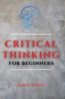 Critical Thinking for Beginners : A Comprehensive Guide to Improve Your Logic and Become a Proficient Decision-Maker - Book