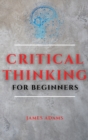 Critical Thinking for Beginners : A Comprehensive Guide to Improve Your Logic and Become a Proficient Decision-Maker - Book