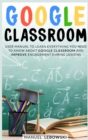 Google Classroom : User Manual to Learn Everything you Need to Know About Google Classroom and Improve Engagement During Lessons - Book