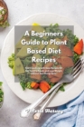 A Beginners Guide to Plant Based Diet Recipes : Start Cooking with Easy Plant-Based Recipes for Eat Healthy Foods and Lose Weight without Sacrificing Taste - Book