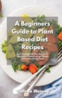 A Beginners Guide to Plant Based Diet Recipes : Start Cooking with Easy Plant-Based Recipes for Eat Healthy Foods and Lose Weight without Sacrificing Taste - Book