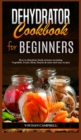 Dehydrator Cookbook for Beginners : How to dehydrate foods at home including Vegetable, Fruits, Meat, Snacks & more and easy recipes - Book