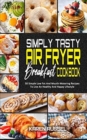 Simply Tasty Air Fryer Breakfast Cookbook : 50 Simple Low Fat And Mouth-Watering Recipes To Live An Healthy And Happy Lifestyle - Book