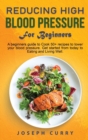 Reducing High Blood Pressure for Beginners : A beginner's guide to Cook 40+ recipes to lower your blood pressure. Get started from today to Eating and Living Well. - Book
