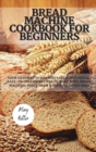 Bread Machine Cookbook for Beginners : Your Gateway To Heavenly Delicious Bread, Easy-To-Follow Recipes To Make With Bread Machine, Enjoy Them With Your Loved Ones - Book