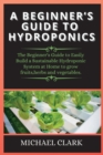 Hydroponics : The Beginner's Guide to Easily Build a Sustainable Hydroponic System at Home to grow fruits, herbs and vegetables. - Book