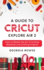 A Guide to Cricut Explore Air 2 : How to Master the Art of Cutting Materials and Crafting Projects - Book
