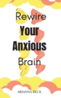 Rewire Your Anxious Brain : Clear Your Mind of Negative Thoughts and Start Living Now - Book