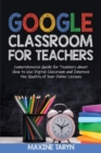Google Classroom for Teachers : Comprehensive Guide for Teachers about How to Use Digital Classroom and Improve the Quality of Your Online Lessons - Book